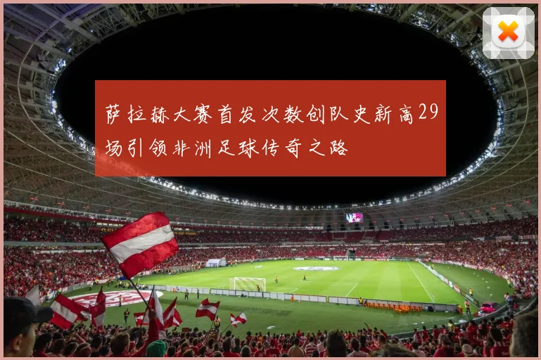 萨拉赫大赛首发次数创队史新高29场引领非洲足球传奇之路