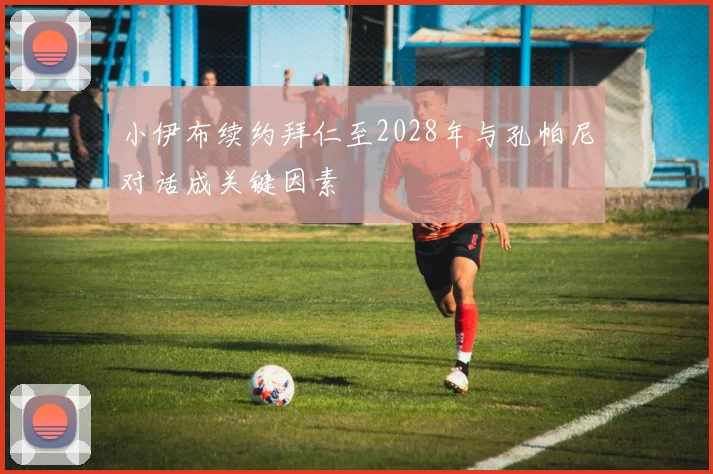 小伊布续约拜仁至2028年与孔帕尼对话成关键因素