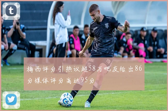 梅西评分引热议超58万吧友给出86分媒体评分高达95分