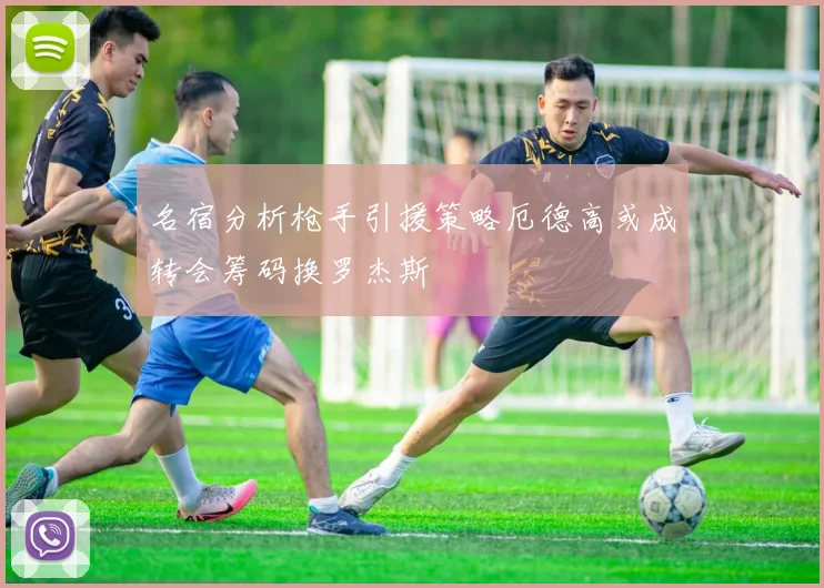 名宿分析枪手引援策略厄德高或成转会筹码换罗杰斯