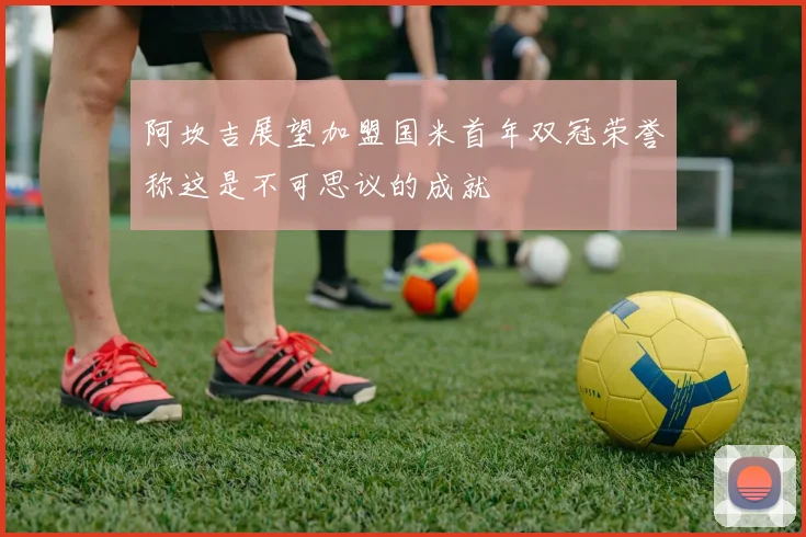 阿坎吉展望加盟国米首年双冠荣誉称这是不可思议的成就