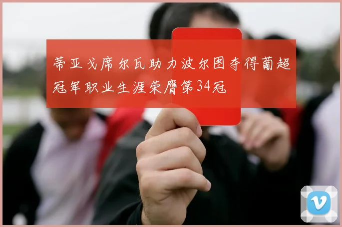 蒂亚戈席尔瓦助力波尔图夺得葡超冠军职业生涯荣膺第34冠