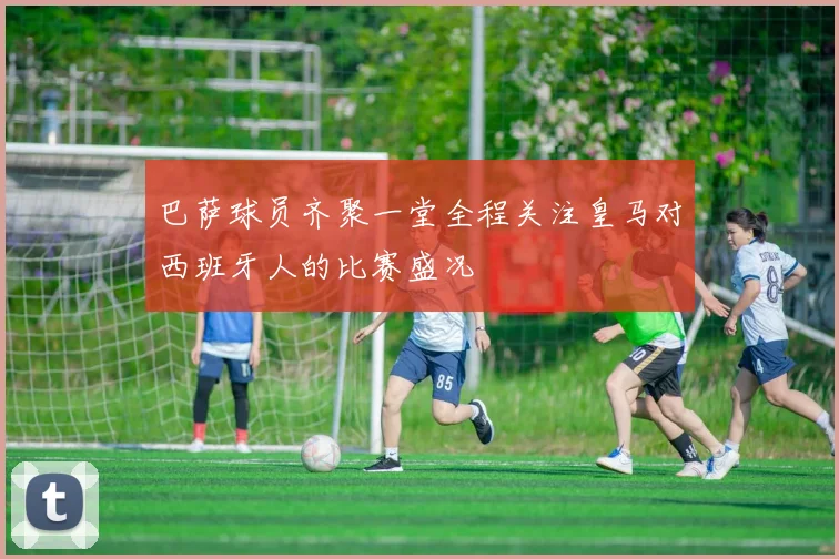 巴萨球员齐聚一堂全程关注皇马对西班牙人的比赛盛况