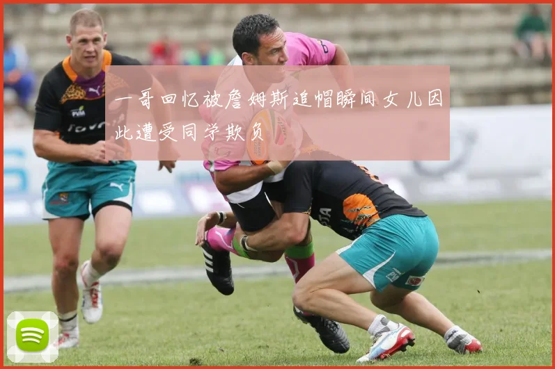 一哥回忆被詹姆斯追帽瞬间女儿因此遭受同学欺负