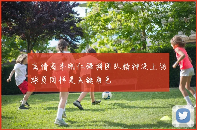 高情商李刚仁强调团队精神没上场球员同样是关键角色