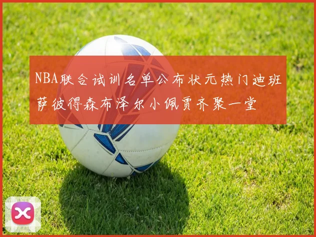 NBA联合试训名单公布状元热门迪班萨彼得森布泽尔小佩贾齐聚一堂