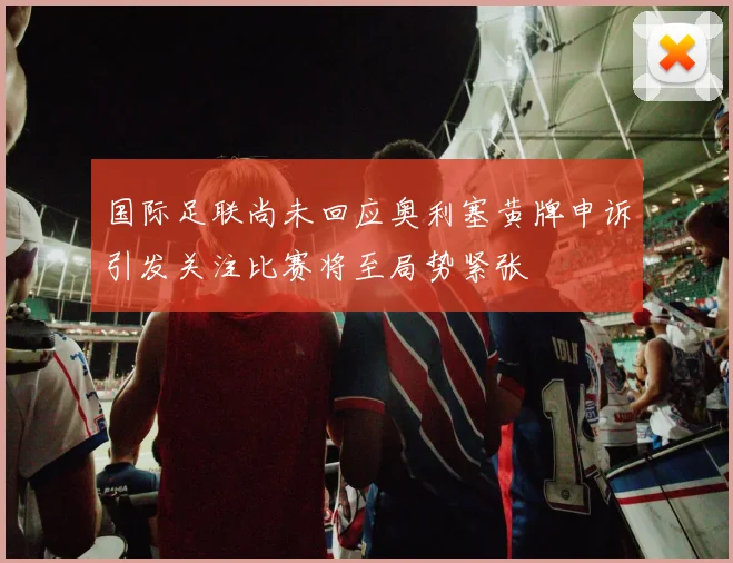 国际足联尚未回应奥利塞黄牌申诉引发关注比赛将至局势紧张