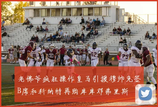 老佛爷疯狂操作皇马引援穆帅免签B席和科纳特再购库库邓弗里斯