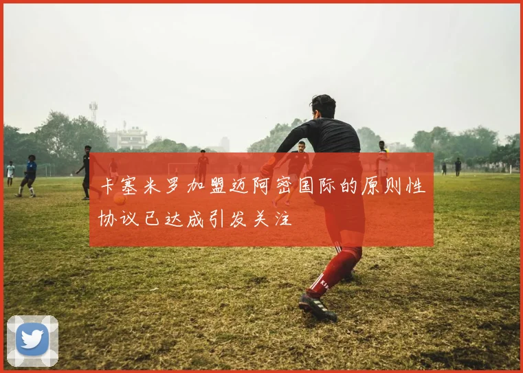 卡塞米罗加盟迈阿密国际的原则性协议已达成引发关注