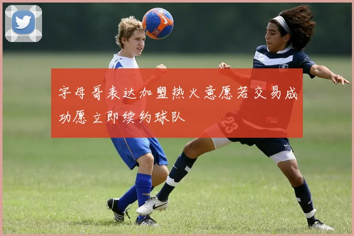 字母哥表达加盟热火意愿若交易成功愿立即续约球队