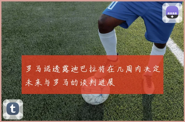 罗马诺透露迪巴拉将在几周内决定未来与罗马的谈判进展
