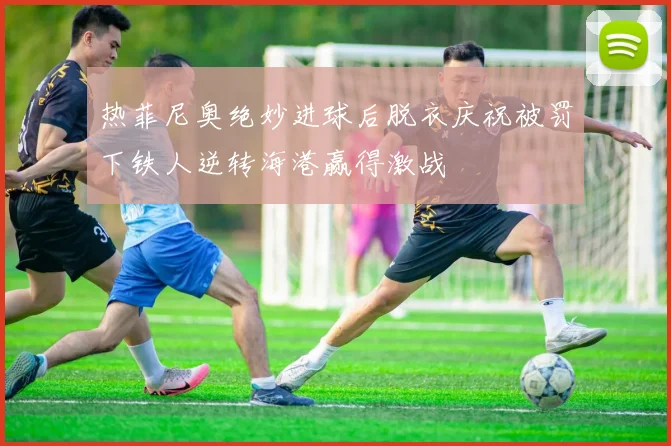 热菲尼奥绝妙进球后脱衣庆祝被罚下铁人逆转海港赢得激战