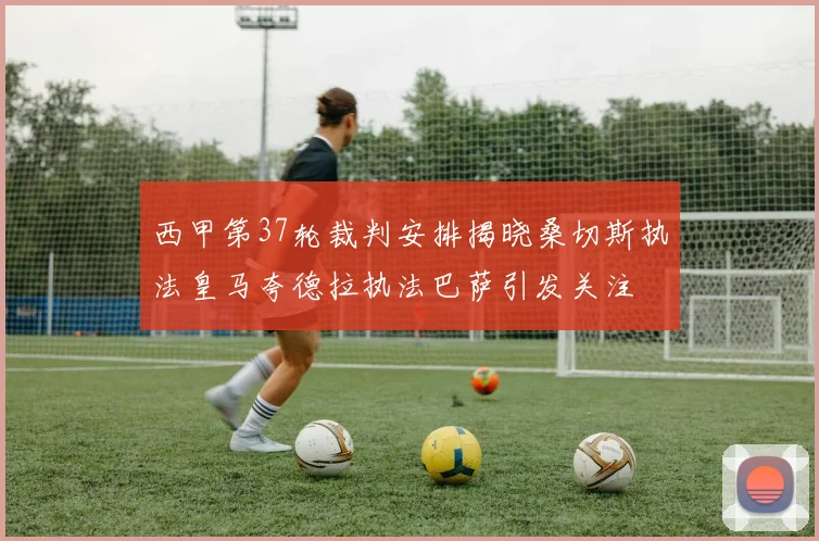 西甲第37轮裁判安排揭晓桑切斯执法皇马夸德拉执法巴萨引发关注