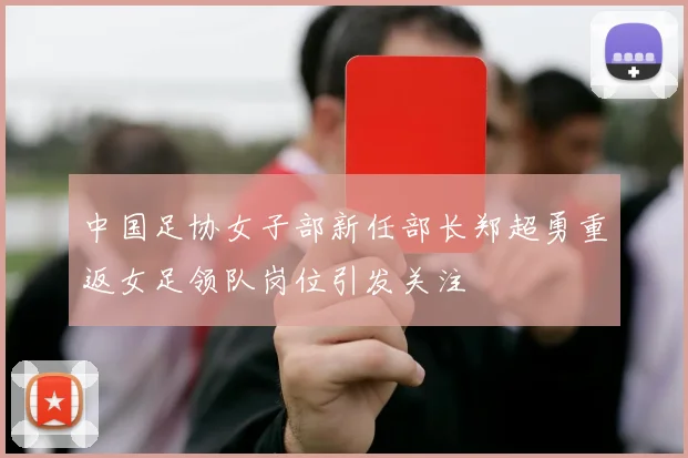 中国足协女子部新任部长郑超勇重返女足领队岗位引发关注