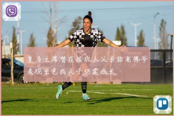 皇马主席潜在接班人父亲称老佛爷表现出色我儿子仍需成长