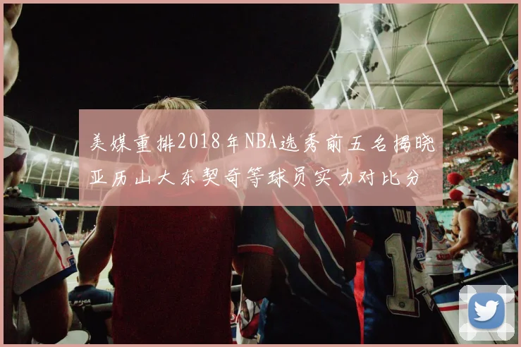 美媒重排2018年NBA选秀前五名揭晓亚历山大东契奇等球员实力对比分析