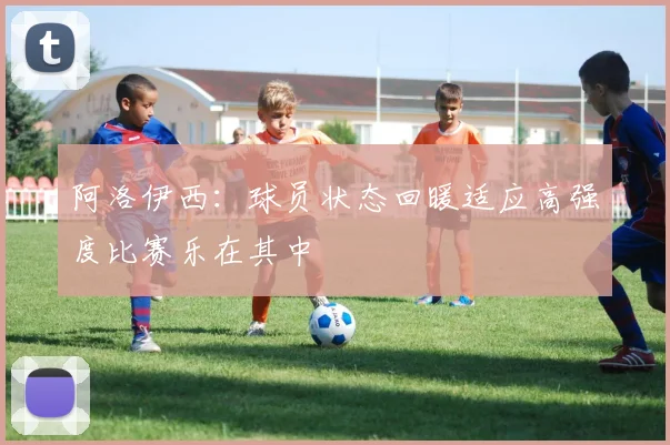 阿洛伊西：球员状态回暖适应高强度比赛乐在其中