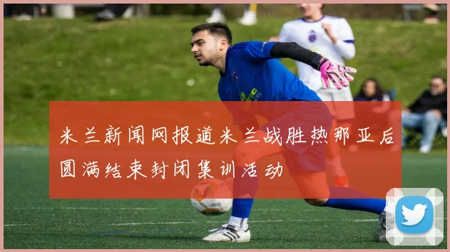 米兰新闻网报道米兰战胜热那亚后圆满结束封闭集训活动