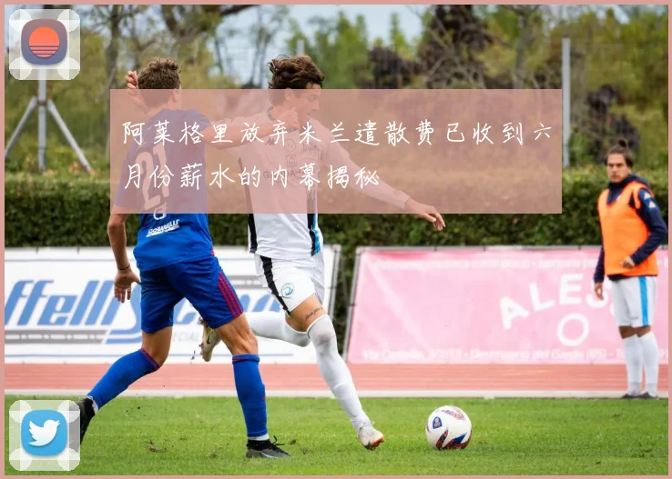 阿莱格里放弃米兰遣散费已收到六月份薪水的内幕揭秘