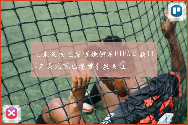 刚果足协主席涉嫌挪用FIFA公款110万美元现已潜逃引发关注